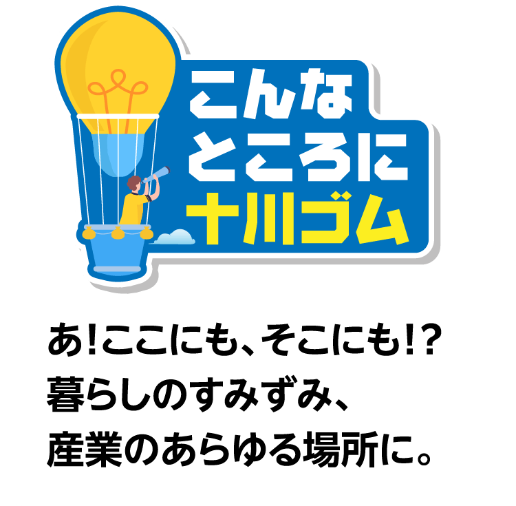こんなところに十川ゴム あ！ここにも、そこにも！？暮らしのすみずみ、産業のあらゆる場所に。